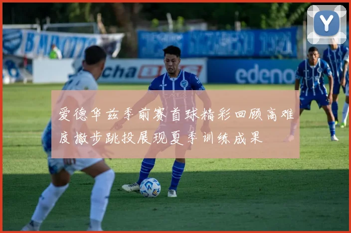 爱德华兹季前赛首球精彩回顾高难度撤步跳投展现夏季训练成果