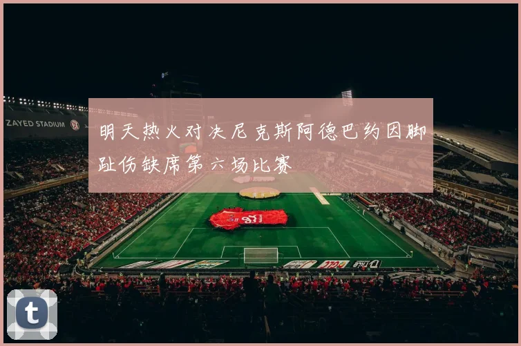 明天热火对决尼克斯阿德巴约因脚趾伤缺席第六场比赛
