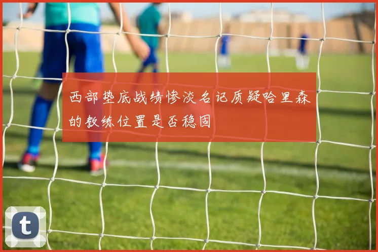 西部垫底战绩惨淡名记质疑哈里森的教练位置是否稳固