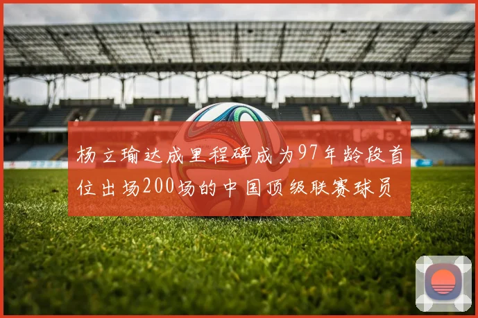 杨立瑜达成里程碑成为97年龄段首位出场200场的中国顶级联赛球员