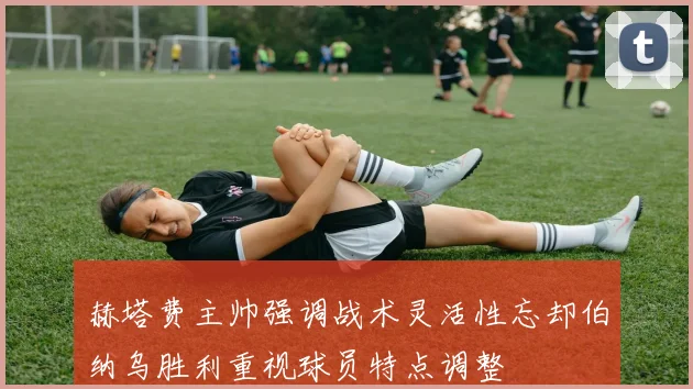 赫塔费主帅强调战术灵活性忘却伯纳乌胜利重视球员特点调整