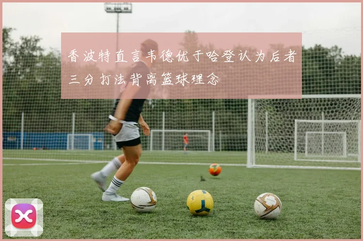 香波特直言韦德优于哈登认为后者三分打法背离篮球理念