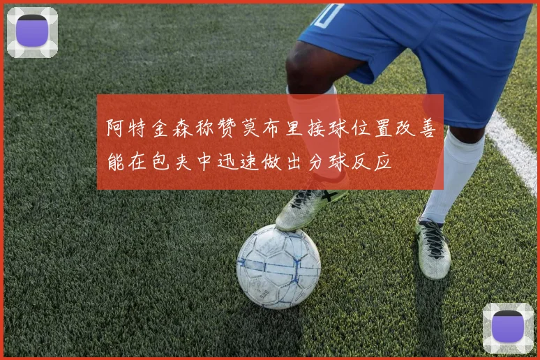 阿特金森称赞莫布里接球位置改善能在包夹中迅速做出分球反应