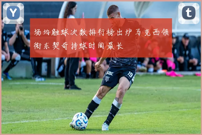 场均触球次数排行榜出炉马克西领衔东契奇持球时间最长