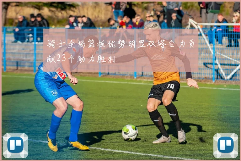 骑士全场篮板优势明显双塔合力贡献23个助力胜利