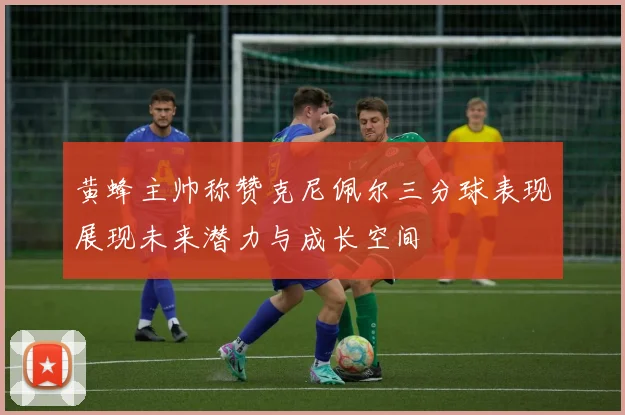 黄蜂主帅称赞克尼佩尔三分球表现展现未来潜力与成长空间