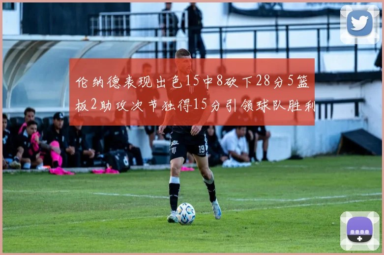 伦纳德表现出色15中8砍下28分5篮板2助攻次节独得15分引领球队胜利