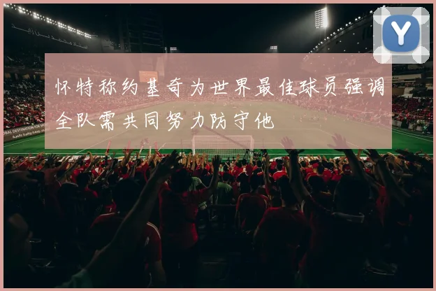 怀特称约基奇为世界最佳球员强调全队需共同努力防守他