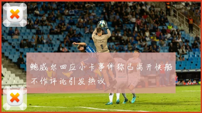 鲍威尔回应小卡事件称已离开快船不作评论引发热议