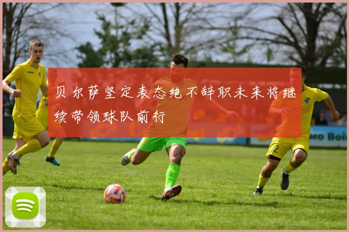 贝尔萨坚定表态绝不辞职未来将继续带领球队前行