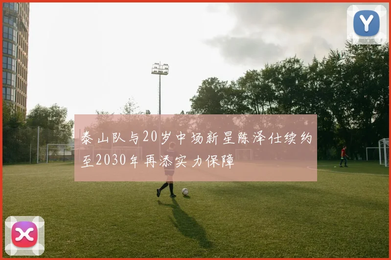 泰山队与20岁中场新星陈泽仕续约至2030年再添实力保障